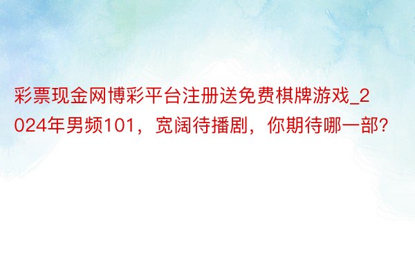 彩票现金网博彩平台注册送免费棋牌游戏_2024年男频101，宽阔待播剧，你期待哪一部？