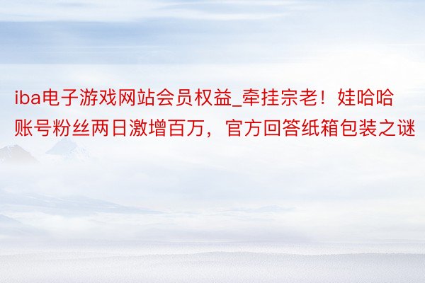 iba电子游戏网站会员权益_牵挂宗老！娃哈哈账号粉丝两日激增百万，官方回答纸箱包装之谜