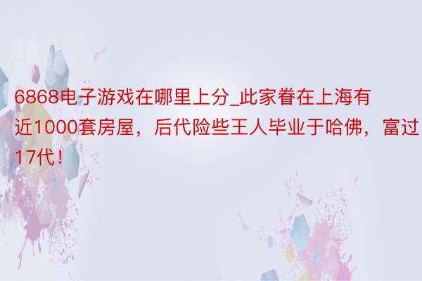 6868电子游戏在哪里上分_此家眷在上海有近1000套房屋，后代险些王人毕业于哈佛，富过17代！