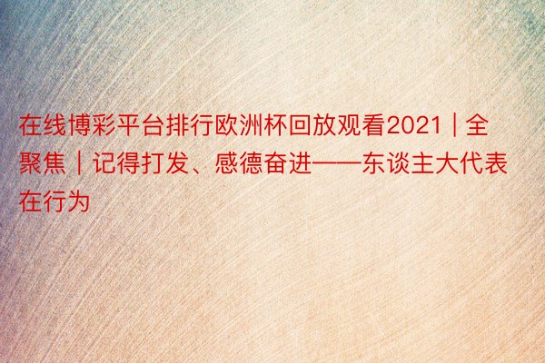 在线博彩平台排行欧洲杯回放观看2021 | 全聚焦｜记得打发、感德奋进——东谈主大代表在行为