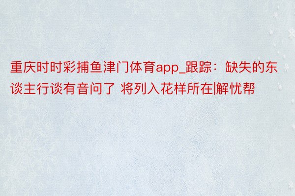 重庆时时彩捕鱼津门体育app_跟踪：缺失的东谈主行谈有音问了 将列入花样所在|解忧帮