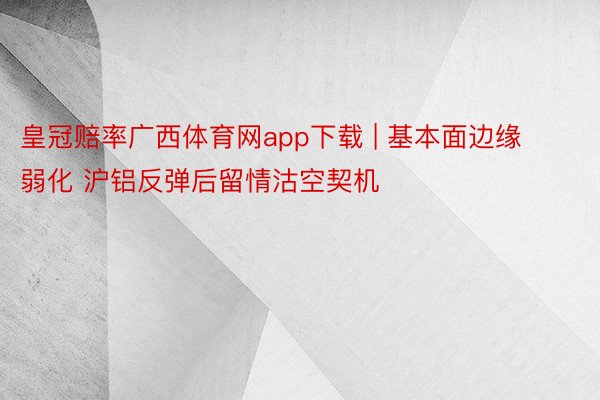 皇冠赔率广西体育网app下载 | 基本面边缘弱化 沪铝反弹后留情沽空契机