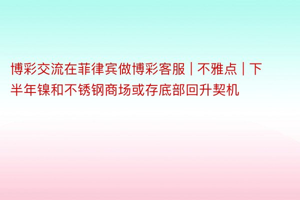 博彩交流在菲律宾做博彩客服 | 不雅点 | 下半年镍和不锈钢商场或存底部回升契机