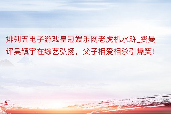 排列五电子游戏皇冠娱乐网老虎机水浒_费曼评吴镇宇在综艺弘扬，父子相爱相杀引爆笑！