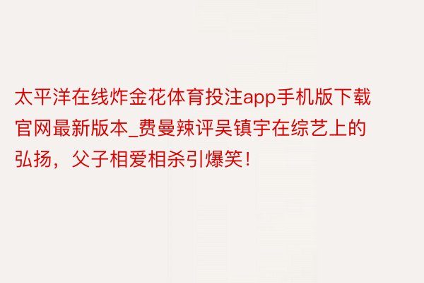 太平洋在线炸金花体育投注app手机版下载官网最新版本_费曼辣评吴镇宇在综艺上的弘扬，父子相爱相杀引爆笑！