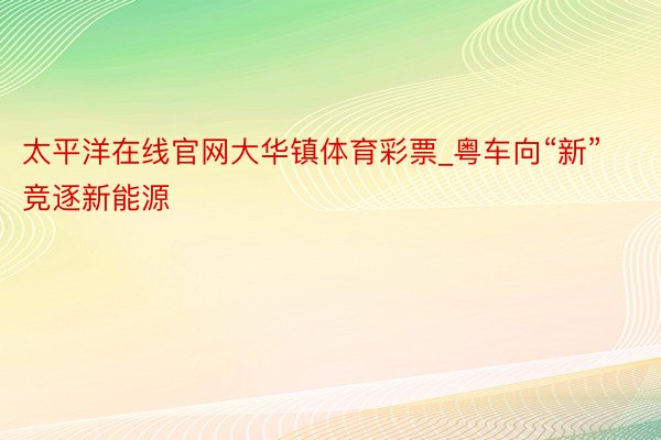 太平洋在线官网大华镇体育彩票_粤车向“新”竞逐新能源