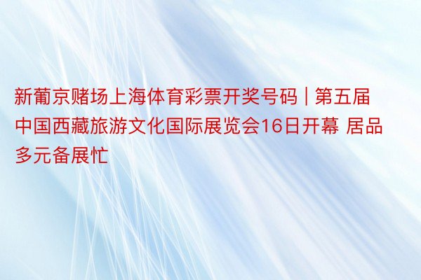 新葡京赌场上海体育彩票开奖号码 | 第五届中国西藏旅游文化国际展览会16日开幕 居品多元备展忙