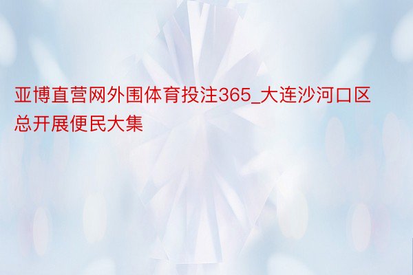 亚博直营网外围体育投注365_大连沙河口区总开展便民大集