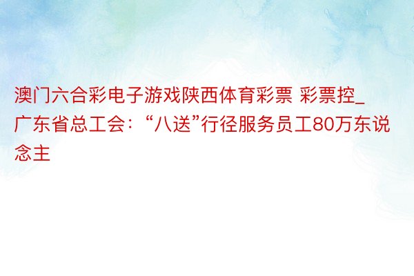 澳门六合彩电子游戏陕西体育彩票 彩票控_广东省总工会：“八送”行径服务员工80万东说念主