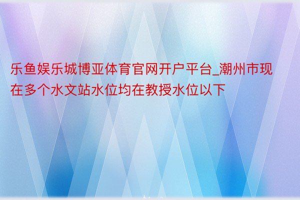 乐鱼娱乐城博亚体育官网开户平台_潮州市现在多个水文站水位均在教授水位以下