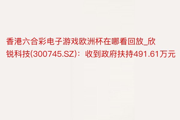 香港六合彩电子游戏欧洲杯在哪看回放_欣锐科技(300745.SZ)：收到政府扶持491.61万元