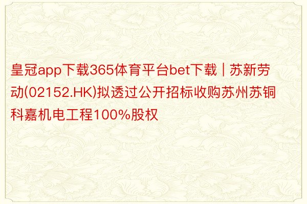 皇冠app下载365体育平台bet下载 | 苏新劳动(02152.HK)拟透过公开招标收购苏州苏铜科嘉机电工程100%股权