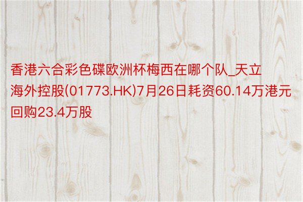 香港六合彩色碟欧洲杯梅西在哪个队_天立海外控股(01773.HK)7月26日耗资60.14万港元回购23.4万股