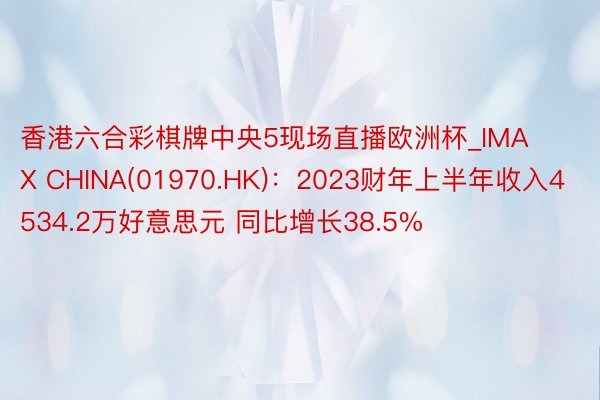 香港六合彩棋牌中央5现场直播欧洲杯_IMAX CHINA(01970.HK)：2023财年上半年收入4534.2万好意思元 同比增长38.5%