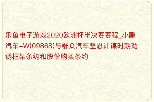 乐鱼电子游戏2020欧洲杯半决赛赛程_小鹏汽车-W(09868)与群众汽车坚忍计谋时期劝诱框架条约和股份购买条约