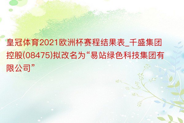 皇冠体育2021欧洲杯赛程结果表_千盛集团控股(08475)拟改名为“易站绿色科技集团有限公司”