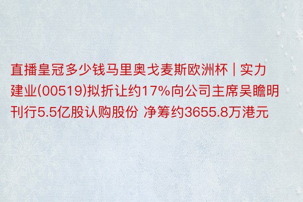 直播皇冠多少钱马里奥戈麦斯欧洲杯 | 实力建业(00519)拟折让约17%向公司主席吴瞻明刊行5.5亿股认购股份 净筹约3655.8万港元