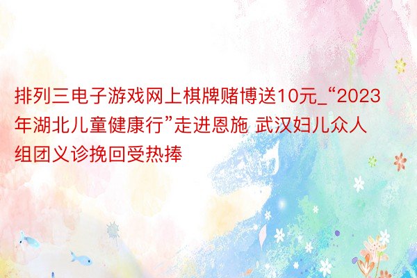 排列三电子游戏网上棋牌赌博送10元_“2023年湖北儿童健康行”走进恩施 武汉妇儿众人组团义诊挽回受热捧