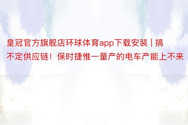 皇冠官方旗舰店环球体育app下载安装 | 搞不定供应链！保时捷惟一量产的电车产能上不来