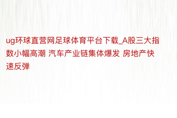 ug环球直营网足球体育平台下载_A股三大指数小幅高潮 汽车产业链集体爆发 房地产快速反弹