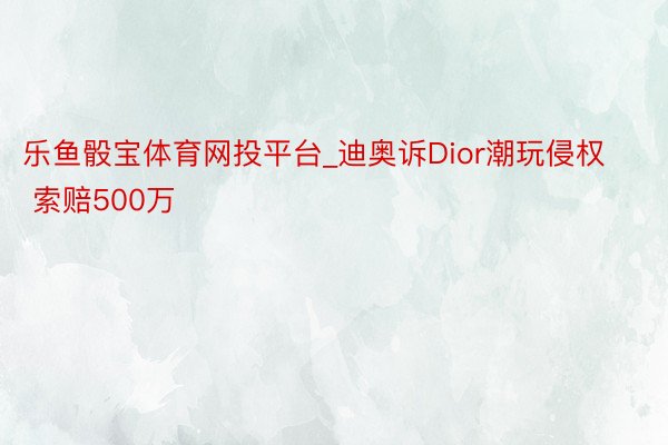 乐鱼骰宝体育网投平台_迪奥诉Dior潮玩侵权 索赔500万