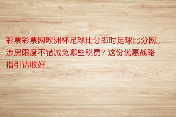 彩票彩票网欧洲杯足球比分即时足球比分网_涉房限度不错减免哪些税费? 这份优惠战略指引请收好