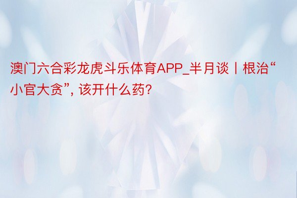 澳门六合彩龙虎斗乐体育APP_半月谈丨根治“小官大贪”, 该开什么药?