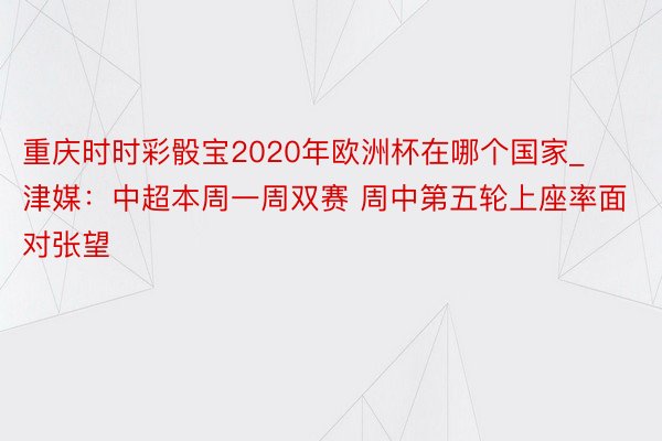 重庆时时彩骰宝2020年欧洲杯在哪个国家_津媒：中超本周一周双赛 周中第五轮上座率面对张望