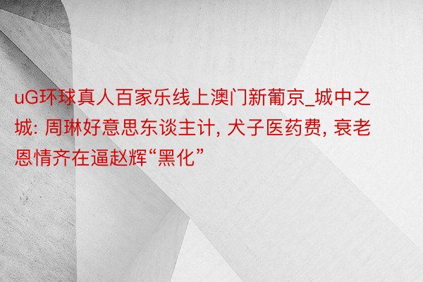 uG环球真人百家乐线上澳门新葡京_城中之城: 周琳好意思东谈主计, 犬子医药费, 衰老恩情齐在逼赵辉“黑化”