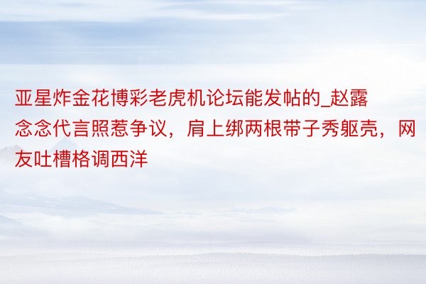 亚星炸金花博彩老虎机论坛能发帖的_赵露念念代言照惹争议，肩上绑两根带子秀躯壳，网友吐槽格调西洋