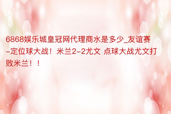 6868娱乐城皇冠网代理商水是多少_友谊赛-定位球大战！米兰2-2尤文 点球大战尤文打败米兰！！