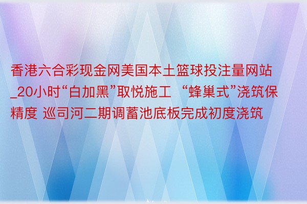 香港六合彩现金网美国本土篮球投注量网站_20小时“白加黑”取悦施工  “蜂巢式”浇筑保精度 巡司河二期调蓄池底板完成初度浇筑