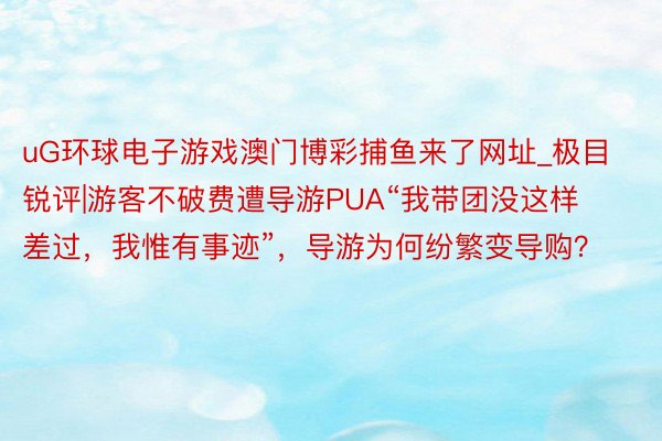 uG环球电子游戏澳门博彩捕鱼来了网址_极目锐评|游客不破费遭导游PUA“我带团没这样差过，我惟有事迹”，导游为何纷繁变导购？