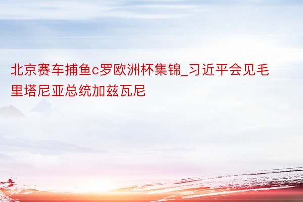 北京赛车捕鱼c罗欧洲杯集锦_习近平会见毛里塔尼亚总统加兹瓦尼