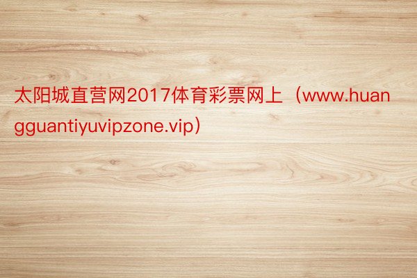 太阳城直营网2017体育彩票网上（www.huangguantiyuvipzone.vip）