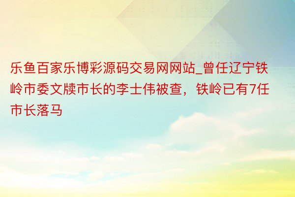 乐鱼百家乐博彩源码交易网网站_曾任辽宁铁岭市委文牍市长的李士伟被查，铁岭已有7任市长落马