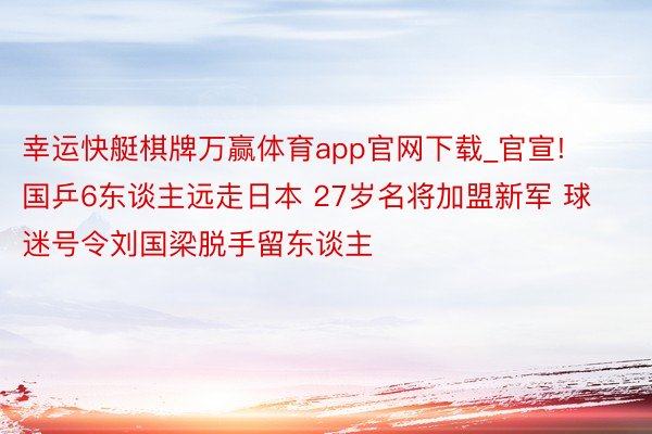 幸运快艇棋牌万赢体育app官网下载_官宣! 国乒6东谈主远走日本 27岁名将加盟新军 球迷号令刘国梁脱手留东谈主