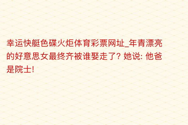 幸运快艇色碟火炬体育彩票网址_年青漂亮的好意思女最终齐被谁娶走了? 她说: 他爸是院士!