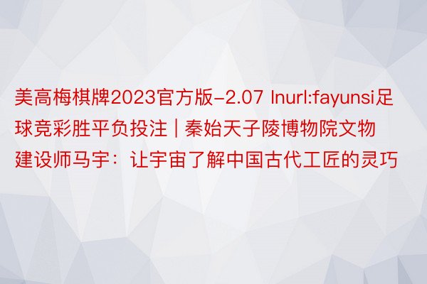 美高梅棋牌2023官方版-2.07 Inurl:fayunsi足球竞彩胜平负投注 | 秦始天子陵博物院文物建设师马宇：让宇宙了解中国古代工匠的灵巧