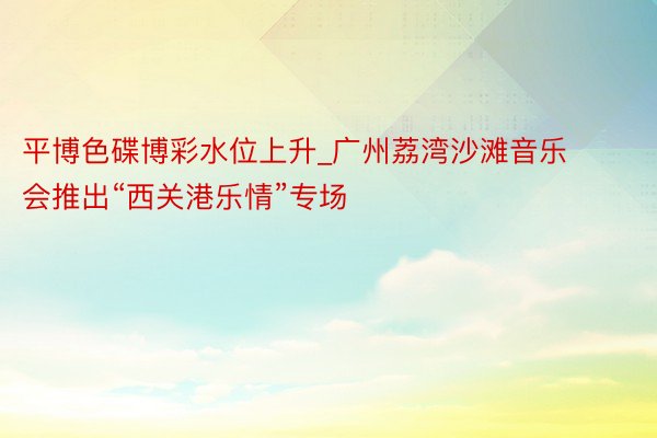 平博色碟博彩水位上升_广州荔湾沙滩音乐会推出“西关港乐情”专场