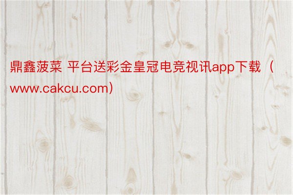 鼎鑫菠菜 平台送彩金皇冠电竞视讯app下载（www.cakcu.com）