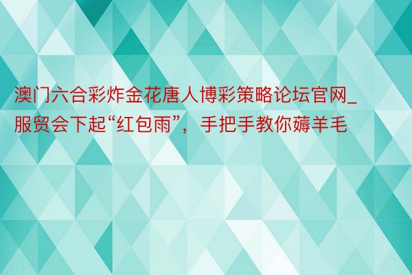 澳门六合彩炸金花唐人博彩策略论坛官网_服贸会下起“红包雨”，手把手教你薅羊毛