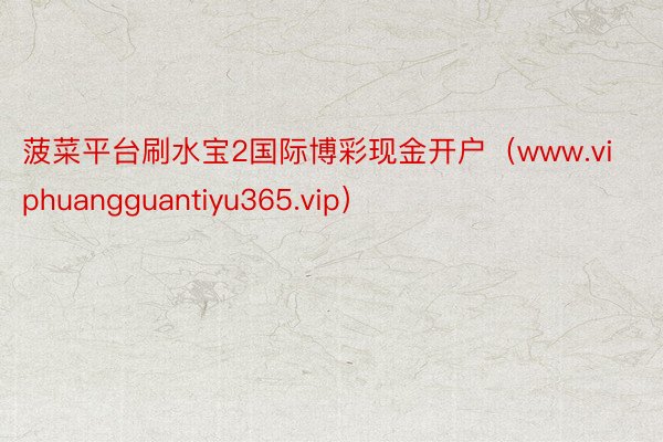 菠菜平台刷水宝2国际博彩现金开户（www.viphuangguantiyu365.vip）