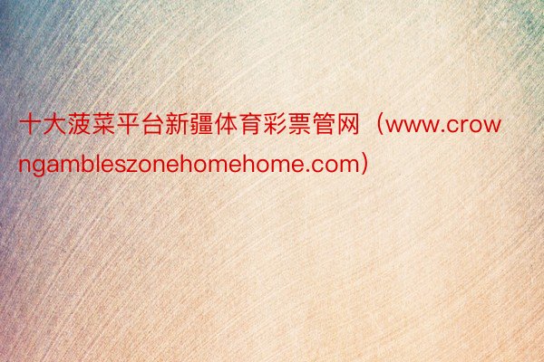 十大菠菜平台新疆体育彩票管网（www.crowngambleszonehomehome.com）