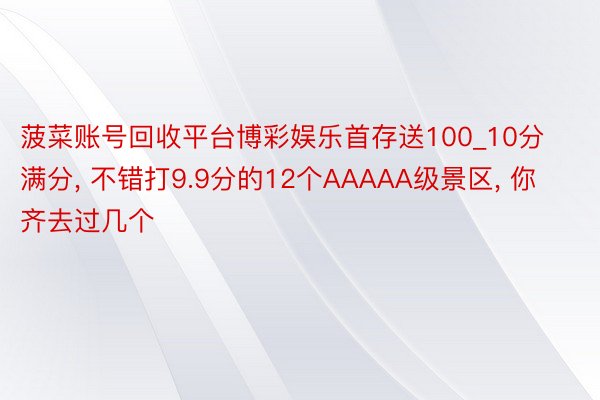 菠菜账号回收平台博彩娱乐首存送100_10分满分, 不错打9.9分的12个AAAAA级景区, 你齐去过几个