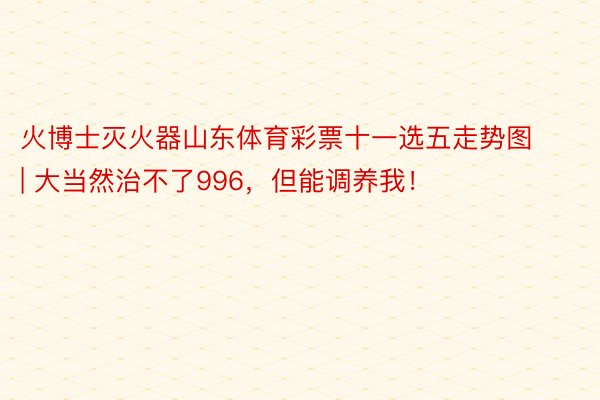 火博士灭火器山东体育彩票十一选五走势图 | 大当然治不了996，但能调养我！