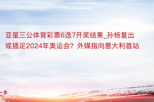 亚星三公体育彩票6选7开奖结果_孙杨复出或插足2024年奥运会？外媒指向意大利首站