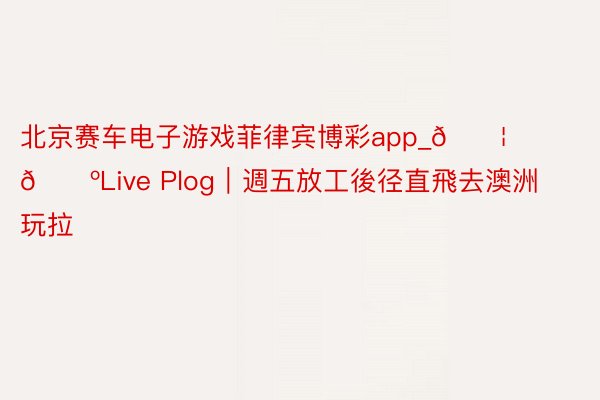 北京赛车电子游戏菲律宾博彩app_🇦🇺Live Plog｜週五放工後径直飛去澳洲玩拉