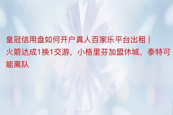 皇冠信用盘如何开户真人百家乐平台出租 | 火箭达成1换1交游，小格里芬加盟休城，泰特可能离队