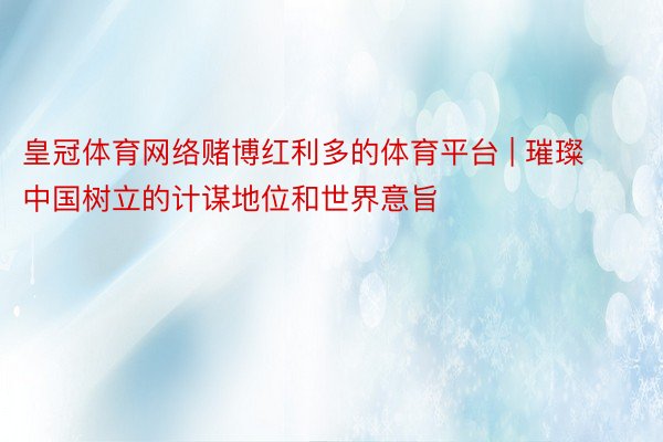 皇冠体育网络赌博红利多的体育平台 | 璀璨中国树立的计谋地位和世界意旨